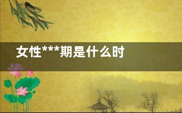 女性***期是什么时候 女性***期的计算方法(女性***期什么意思)